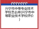 兴宁市中等专业技术学校怎么样(兴宁市中等职业技术学校评价)