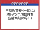 早期教育专业可以当幼师吗(早期教育专业能当幼师吗？)