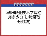 阜阳职业技术学院幼师多少分(幼师录取分数线)