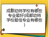 成都幼师学校有哪些专业最好(成都幼师学校最佳专业有哪些)