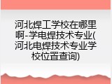 河北焊工学校在哪里啊-学电焊技术专业(河北电焊技术专业学校位置查询)