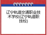 辽宁轨道交通职业技术学校(辽宁轨道职技校)