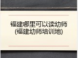 福建哪里可以读幼师(福建幼师培训地)