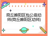商丘睢阳区包公庙幼师(商丘睢阳区幼师)