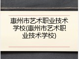 惠州市艺术职业技术学校(惠州市艺术职业技术学校)