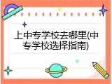 上中专学校去哪里(中专学校选择指南)