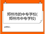 郑州市的中专学校(郑州市中专学校)