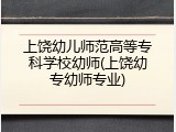 上饶幼儿师范高等专科学校幼师(上饶幼专幼师专业)