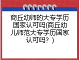 商丘幼师的大专学历国家认可吗(商丘幼儿师范大专学历国家认可吗？)