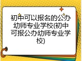 初中可以报名的公办幼师专业学校(初中可报公办幼师专业学校)
