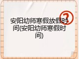 安阳幼师寒假放假时间(安阳幼师寒假时间)