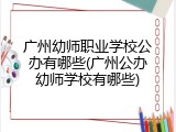 广州幼师职业学校公办有哪些(广州公办幼师学校有哪些)