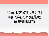乌鲁木齐幼师培训机构(乌鲁木齐幼儿教育培训机构)