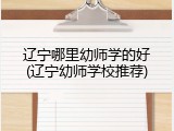 辽宁哪里幼师学的好(辽宁幼师学校推荐)