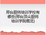 邢台厨师培训学校有哪些(邢台顶尖厨师培训学院概览)