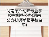河南单招幼师专业学校有哪些公办(河南公办幼师单招学校名单)