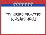 学小吃培训技术学校(小吃培训学校)