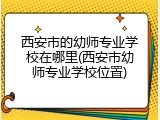 西安市的幼师专业学校在哪里(西安市幼师专业学校位置)