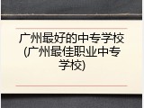 广州最好的中专学校(广州最佳职业中专学校)