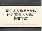 乌鲁木齐幼师学校叫什么(乌鲁木齐幼儿教育学院)
