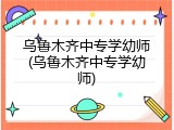 乌鲁木齐中专学幼师(乌鲁木齐中专学幼师)