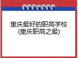 重庆最好的职高学校(重庆职高之最)
