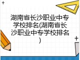 湖南省长沙职业中专学校排名(湖南省长沙职业中专学校排名)
