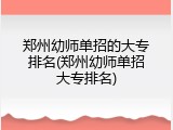 郑州幼师单招的大专排名(郑州幼师单招大专排名)