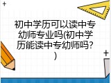 初中学历可以读中专幼师专业吗(初中学历能读中专幼师吗？)