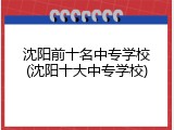 沈阳前十名中专学校(沈阳十大中专学校)
