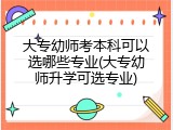 大专幼师考本科可以选哪些专业(大专幼师升学可选专业)