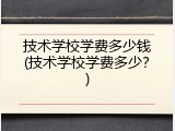 技术学校学费多少钱(技术学校学费多少？)