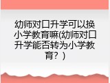 幼师对口升学可以换小学教育嘛(幼师对口升学能否转为小学教育？)