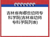吉林省有哪些幼师专科学院(吉林省幼师专科学院列表)