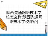 陕西先通网络技术学校怎么样(陕西先通网络技术学校评价)
