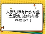 太原幼师有什么专业(太原幼儿教师有哪些专业？)