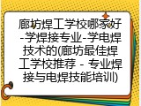 廊坊焊工学校哪家好-学焊接专业-学电焊技术的(廊坊最佳焊工学校推荐 - 专业焊接与电焊技能培训)