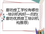廊坊焊工学校有哪些-培训机构好一点的(廊坊优质焊工培训机构推荐)
