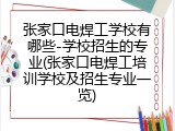 张家口电焊工学校有哪些-学校招生的专业(张家口电焊工培训学校及招生专业一览)