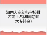 湖南大专幼师学校排名前十名(湖南幼师大专排名)