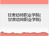 甘肃幼师职业学院(甘肃幼师职业学院)