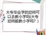 大专毕业学的幼师可以去教小学吗(大专幼师能教小学吗？)