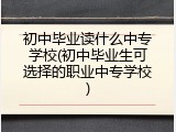 初中毕业读什么中专学校(初中毕业生可选择的职业中专学校)