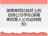 湖南单招比较好上的幼师公办学校(湖南单招易入公办幼师院校)