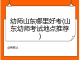 幼师山东哪里好考(山东幼师考试地点推荐)