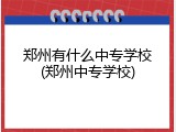 郑州有什么中专学校(郑州中专学校)