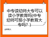 中专读幼师大专可以读小学教育吗(中专幼师可报小学教育大专吗？)
