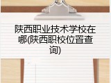 陕西职业技术学校在哪(陕西职校位置查询)
