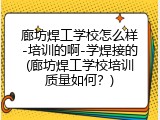 廊坊焊工学校怎么样-培训的啊-学焊接的(廊坊焊工学校培训质量如何？)
