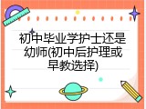 初中毕业学护士还是幼师(初中后护理或早教选择)